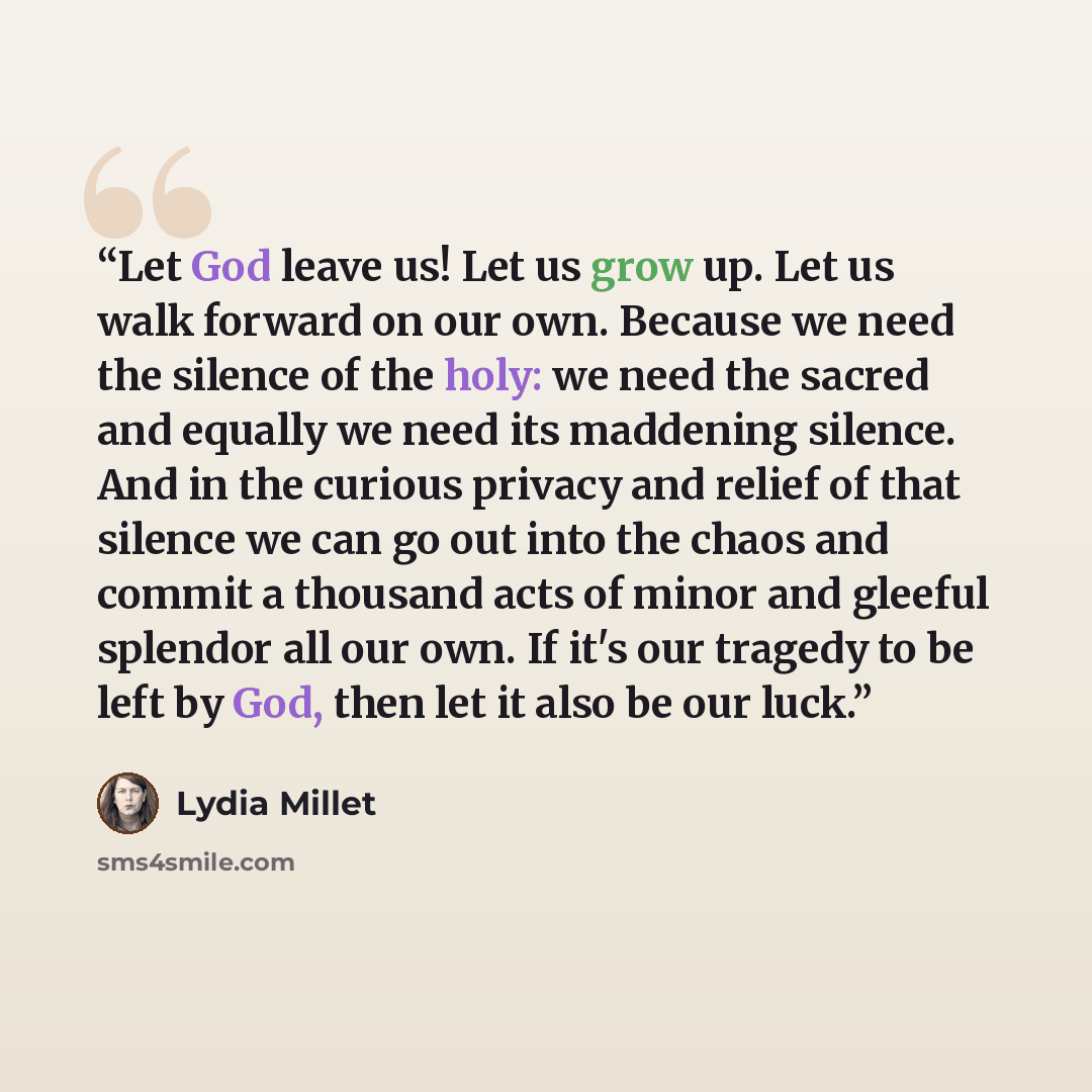 “Let God leave us! Let us grow up. Let us walk forward on our own. Because we need the silence of the holy: we need the sacred and equally we need its maddening silence. And in the curious privacy and relief of that silence we can go out into the chaos and commit a thousand acts of minor and…” quote by Lydia Millet