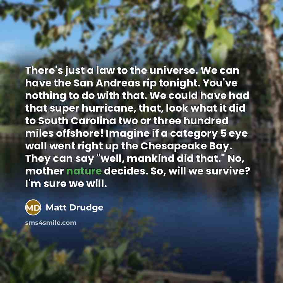 “There's just a law to the universe. We can have the San Andreas rip tonight. You've nothing to do with that. We could have had that super hurricane, that, look what it did to South Carolina two or three hundred miles offshore! Imagine if a category 5 eye wall went right up the Chesapeake Bay. They…” quote by Matt Drudge