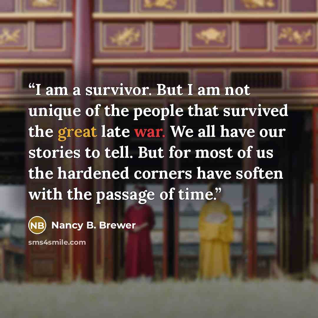 “I am a survivor. But I am not unique of the people that survived the great late war. We all have our stories to tell. But for most of us the hardened corners have soften with the passage of time.” quote by Nancy B. Brewer
