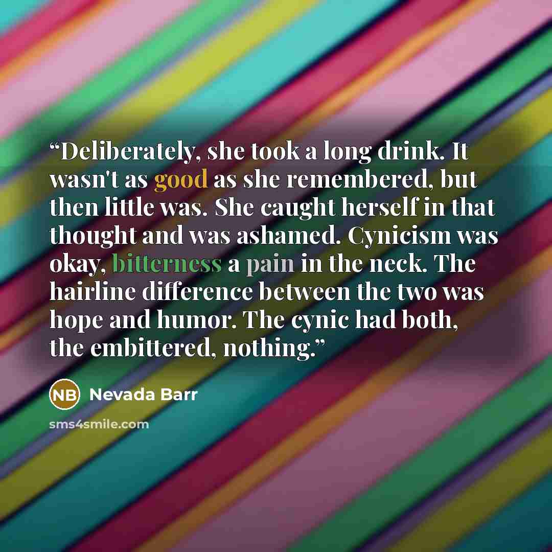 “Deliberately, she took a long drink. It wasn't as good as she remembered, but then little was. She caught herself in that thought and was ashamed. Cynicism was okay, bitterness a pain in the neck. The hairline difference between the two was hope and humor. The cynic had both, the embittered…” quote by Nevada Barr