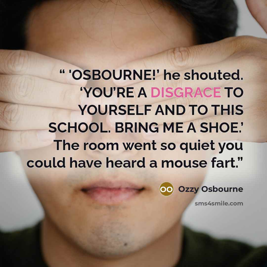 “'OSBOURNE!’ he shouted. ‘YOU’RE A DISGRACE TO YOURSELF AND TO THIS SCHOOL. BRING ME A SHOE.’ The room went so quiet you could have heard a mouse fart.” quote by Ozzy Osbourne
