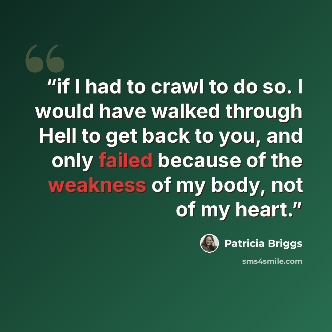 “if I had to crawl to do so. I would have walked through Hell to get back to you, and only failed because of the weakness of my body, not of my heart.” quote by Patricia Briggs