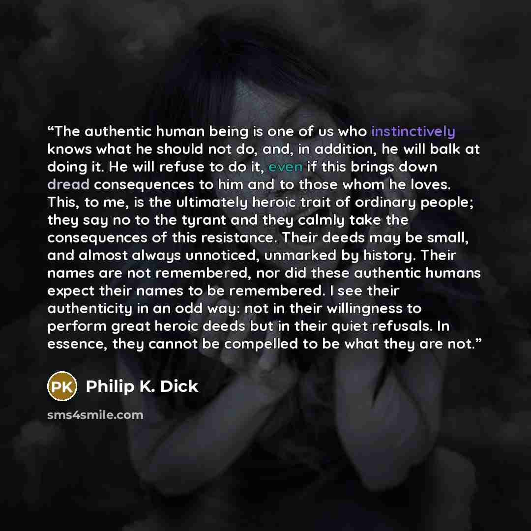 “The authentic human being is one of us who instinctively knows what he should not do, and, in addition, he will balk at doing it. He will refuse to do it, even if this brings down dread consequences to him and to those whom he loves. This, to me, is the ultimately heroic trait of ordinary people…” quote by Philip K. Dick