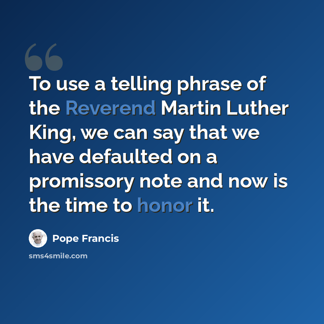 “To use a telling phrase of the Reverend Martin Luther King, we can say that we have defaulted on a promissory note and now is the time to honor it.” quote by Pope Francis