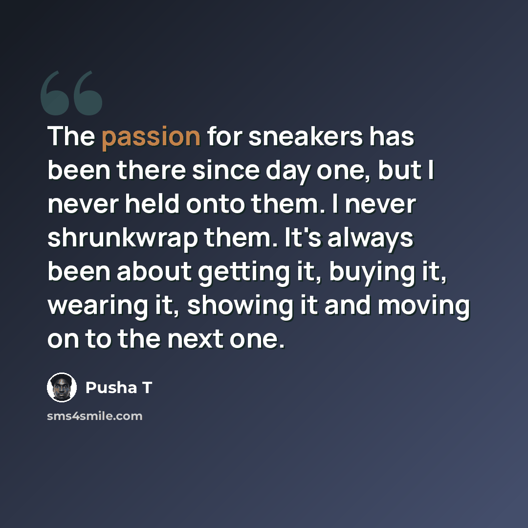 “The passion for sneakers has been there since day one, but I never held onto them. I never shrunkwrap them. It's always been about getting it, buying it, wearing it, showing it and moving on to the next one.” quote by Pusha T