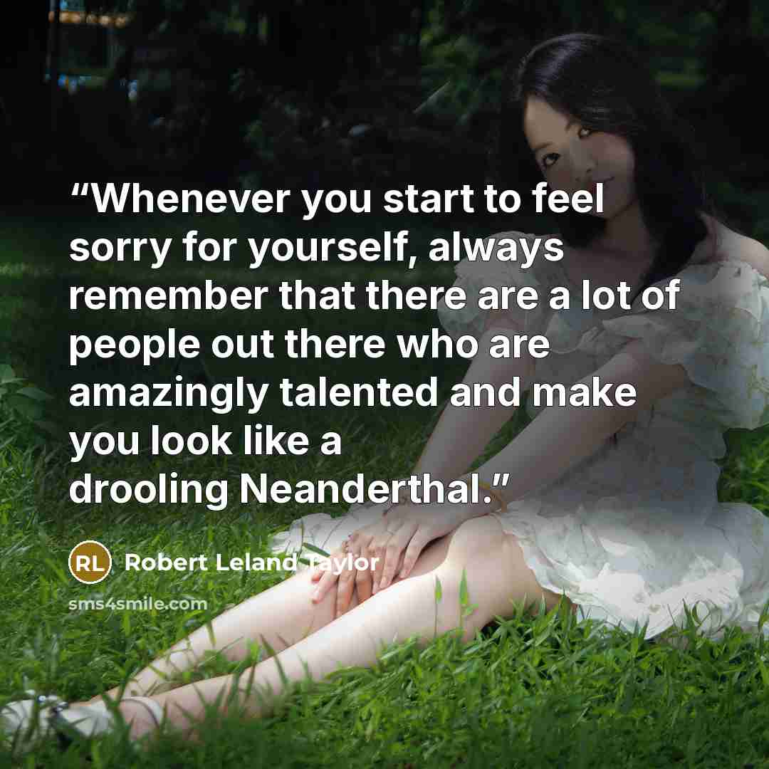 “Whenever you start to feel sorry for yourself, always remember that there are a lot of people out there who are amazingly talented and make you look like a drooling Neanderthal.” quote by Robert Leland Taylor