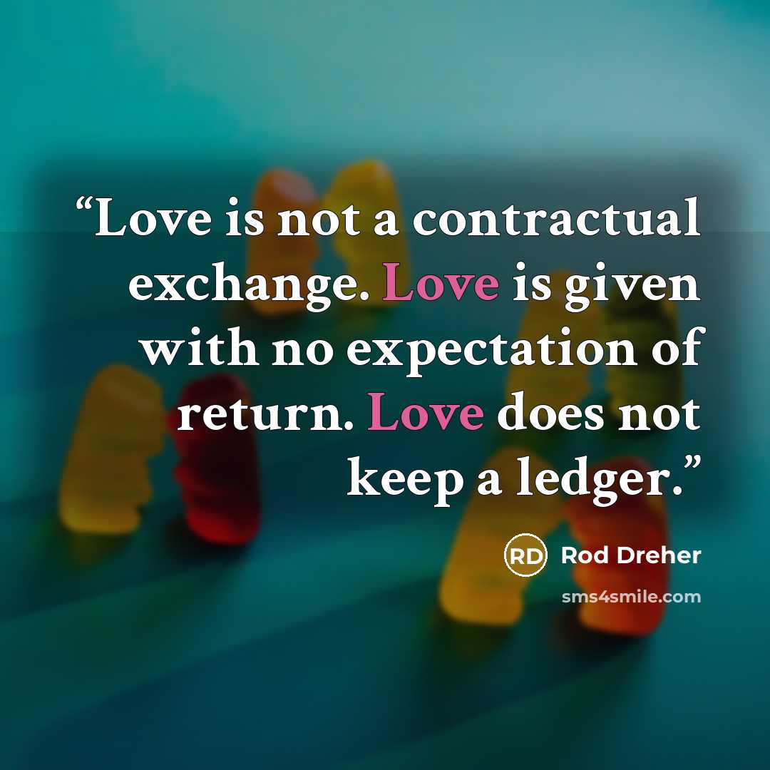 “Love is not a contractual exchange. Love is given with no expectation of return. Love does not keep a ledger.” quote by Rod Dreher
