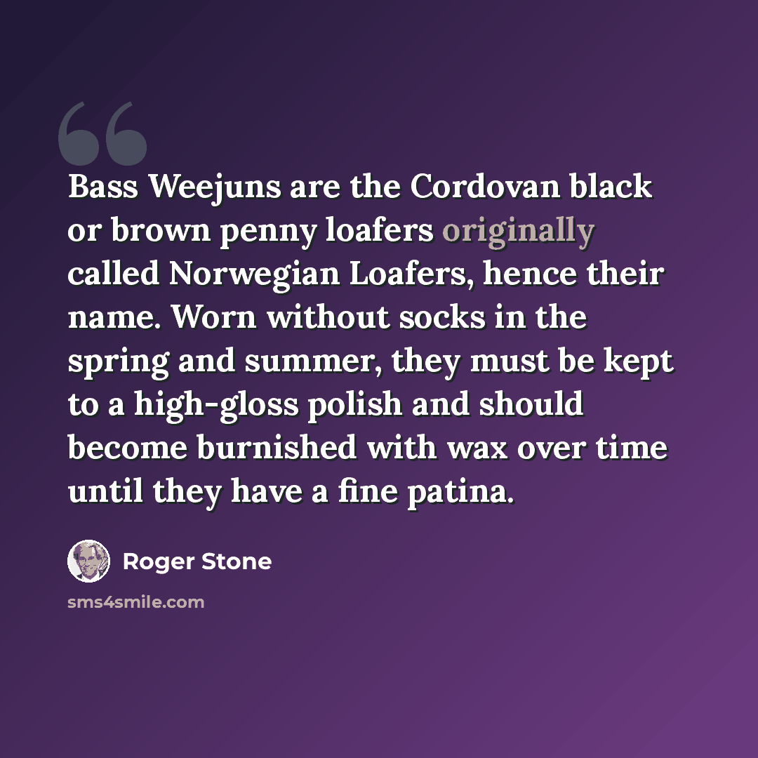 “Bass Weejuns are the Cordovan black or brown penny loafers originally called Norwegian Loafers, hence their name. Worn without socks in the spring and summer, they must be kept to a high-gloss polish and should become burnished with wax over time until they have a fine patina.” quote by Roger Stone