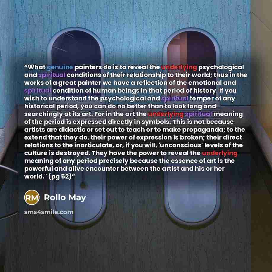 “What genuine painters do is to reveal the underlying psychological and spiritual conditions of their relationship to their world; thus in the works of a great painter we have a reflection of the emotional and spiritual condition of human beings in that period of history. If you wish to understand…” quote by Rollo May