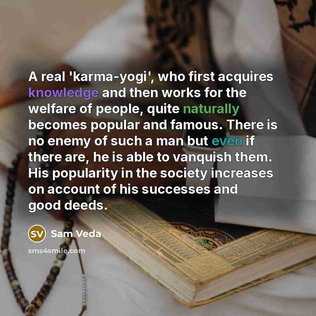 “A real 'karma-yogi', who first acquires knowledge and then works for the welfare of people, quite naturally becomes popular and famous. There is no enemy of such a man but even if there are, he is able to vanquish them. His popularity in the society increases on account of his successes and good…” quote by Sam Veda