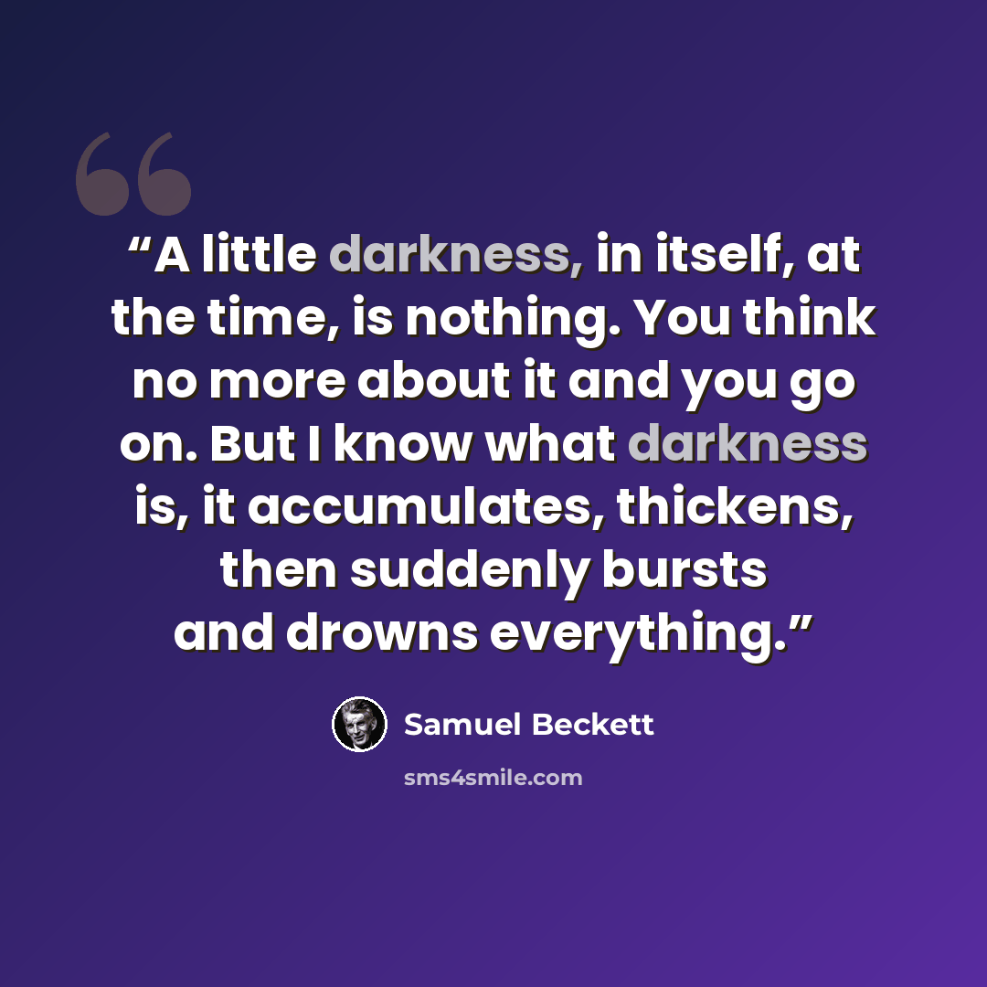 “A little darkness, in itself, at the time, is nothing. You think no more about it and you go on. But I know what darkness is, it accumulates, thickens, then suddenly bursts and drowns everything.” quote by Samuel Beckett
