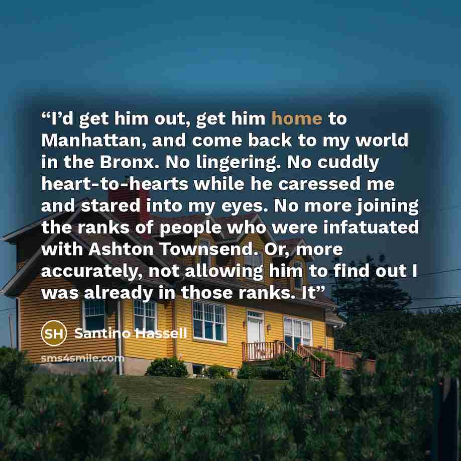 “I’d get him out, get him home to Manhattan, and come back to my world in the Bronx. No lingering. No cuddly heart-to-hearts while he caressed me and stared into my eyes. No more joining the ranks of people who were infatuated with Ashton Townsend. Or, more accurately, not allowing him to find out…” quote by Santino Hassell