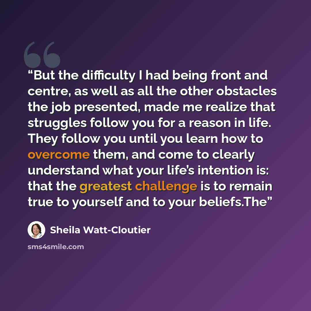 “But the difficulty I had being front and centre, as well as all the other obstacles the job presented, made me realize that struggles follow you for a reason in life. They follow you until you learn how to overcome them, and come to clearly understand what your life’s intention is: that the…” quote by Sheila Watt-Cloutier