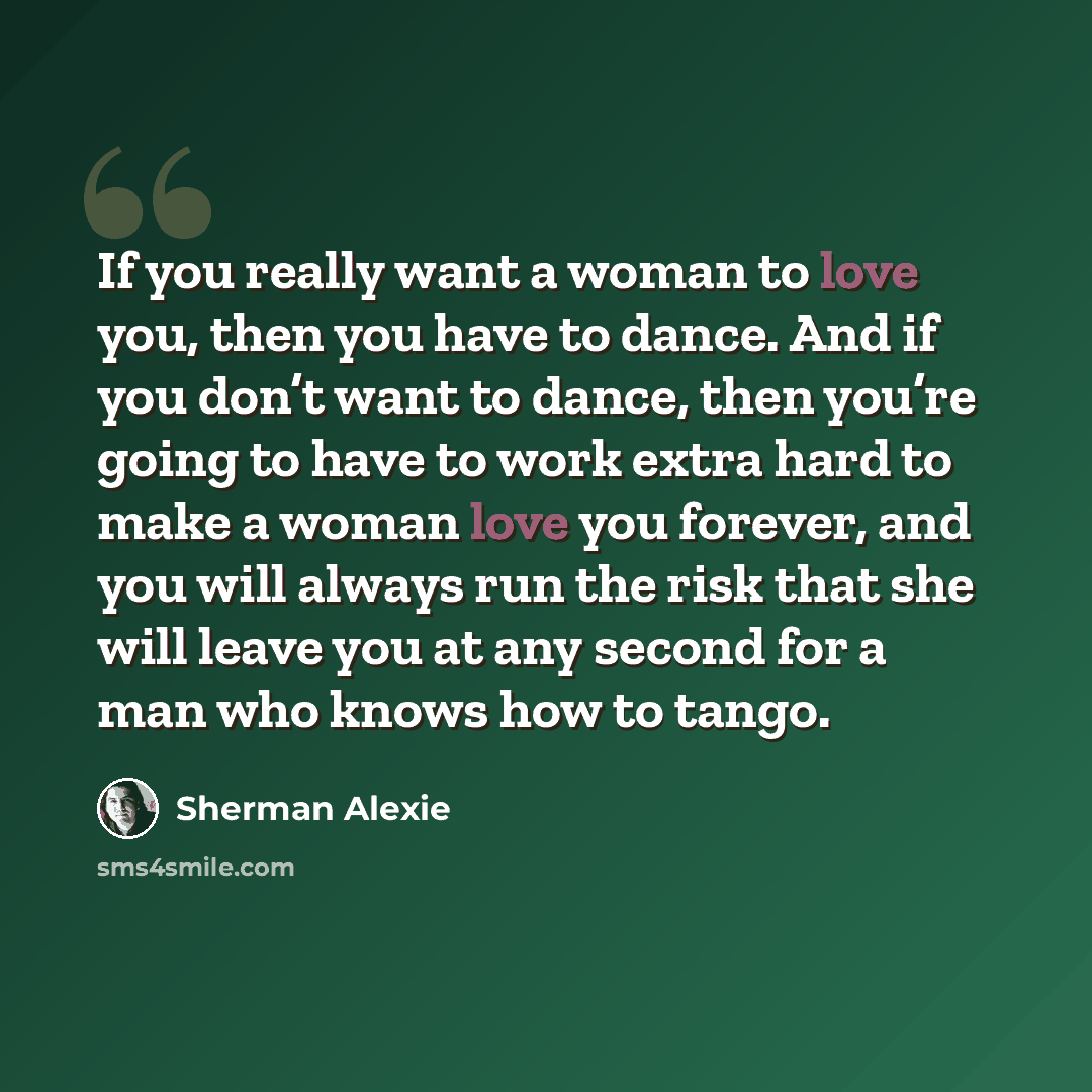 “If you really want a woman to love you, then you have to dance. And if you don’t want to dance, then you’re going to have to work extra hard to make a woman love you forever, and you will always run the risk that she will leave you at any second for a man who knows how to tango.” quote by Sherman Alexie