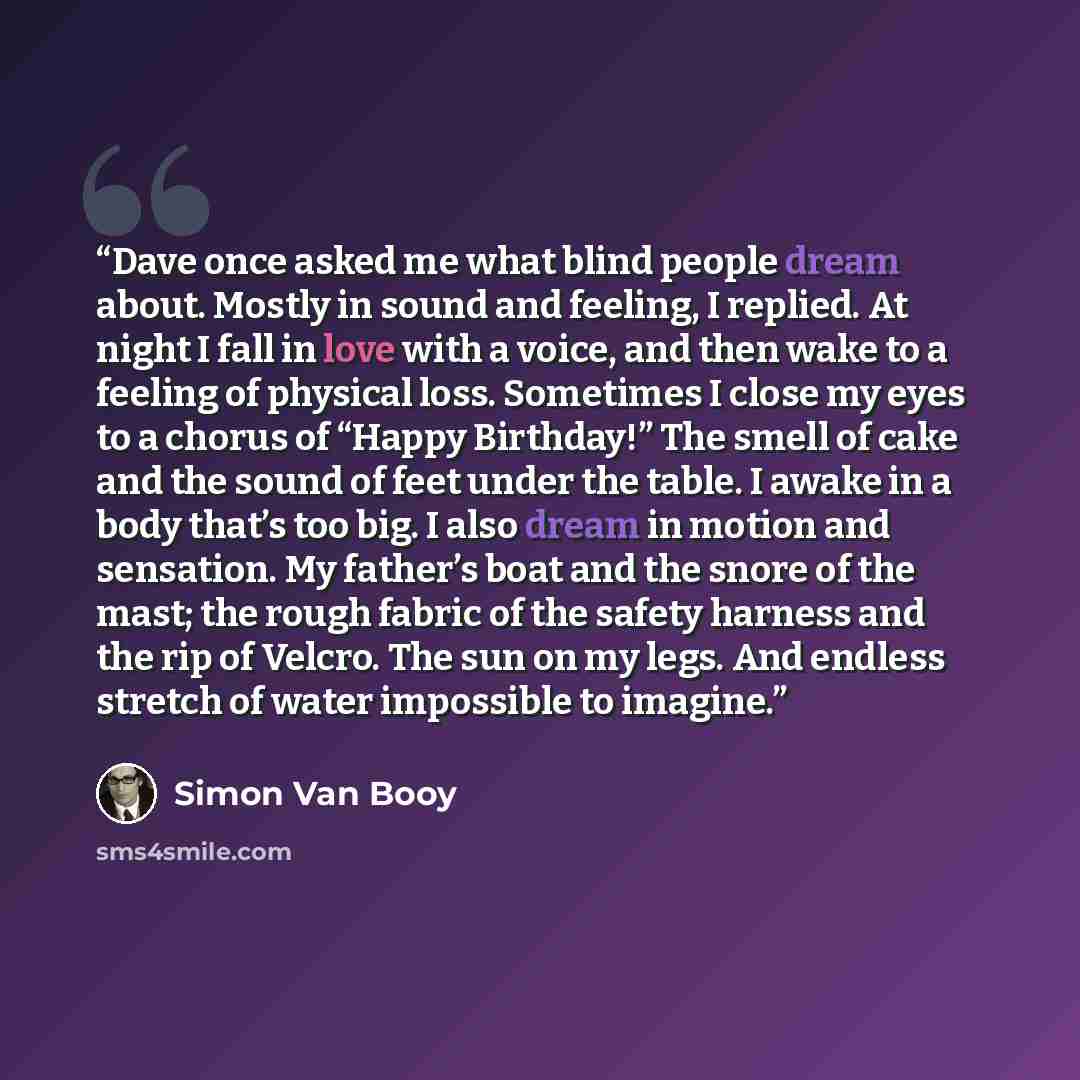 “Dave once asked me what blind people dream about. Mostly in sound and feeling, I replied. At night I fall in love with a voice, and then wake to a feeling of physical loss. Sometimes I close my eyes to a chorus of “Happy Birthday!” The smell of cake and the sound of feet under the table. I awake…” quote by Simon Van Booy