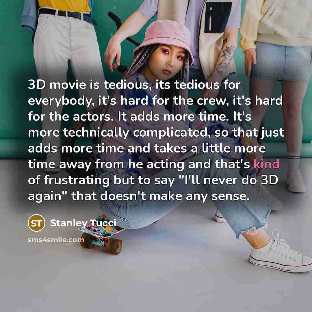 “3D movie is tedious, its tedious for everybody, it's hard for the crew, it's hard for the actors. It adds more time. It's more technically complicated, so that just adds more time and takes a little more time away from he acting and that's kind of frustrating but to say "I'll never do 3D again"…” quote by Stanley Tucci