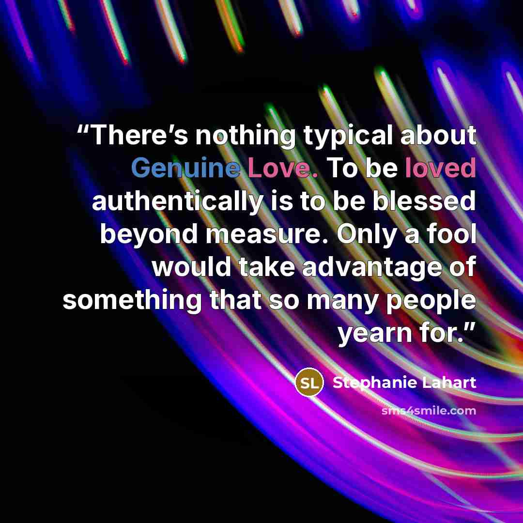 “There’s nothing typical about Genuine Love. To be loved authentically is to be blessed beyond measure. Only a fool would take advantage of something that so many people yearn for.” quote by Stephanie Lahart