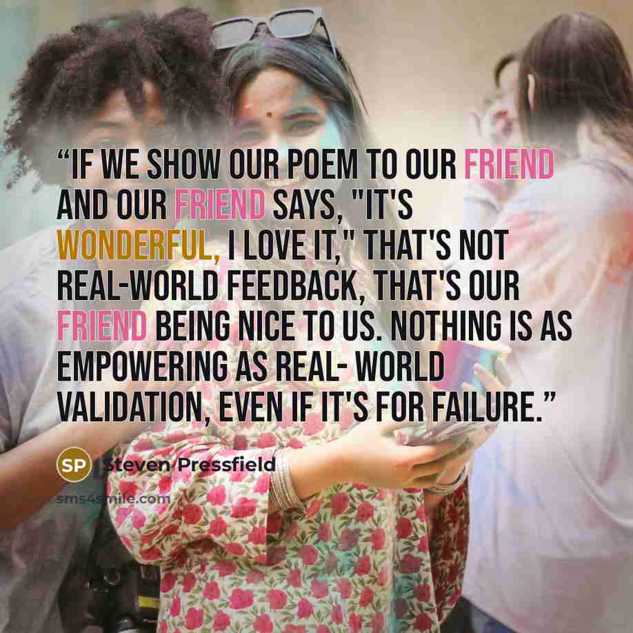 “If we show our poem to our friend and our friend says, "It's wonderful, I love it," that's not real-world feedback, that's our friend being nice to us. Nothing is as empowering as real- world validation, even if it's for failure.” quote by Steven Pressfield