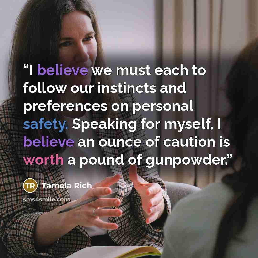 “I believe we must each to follow our instincts and preferences on personal safety. Speaking for myself, I believe an ounce of caution is worth a pound of gunpowder.” quote by Tamela Rich