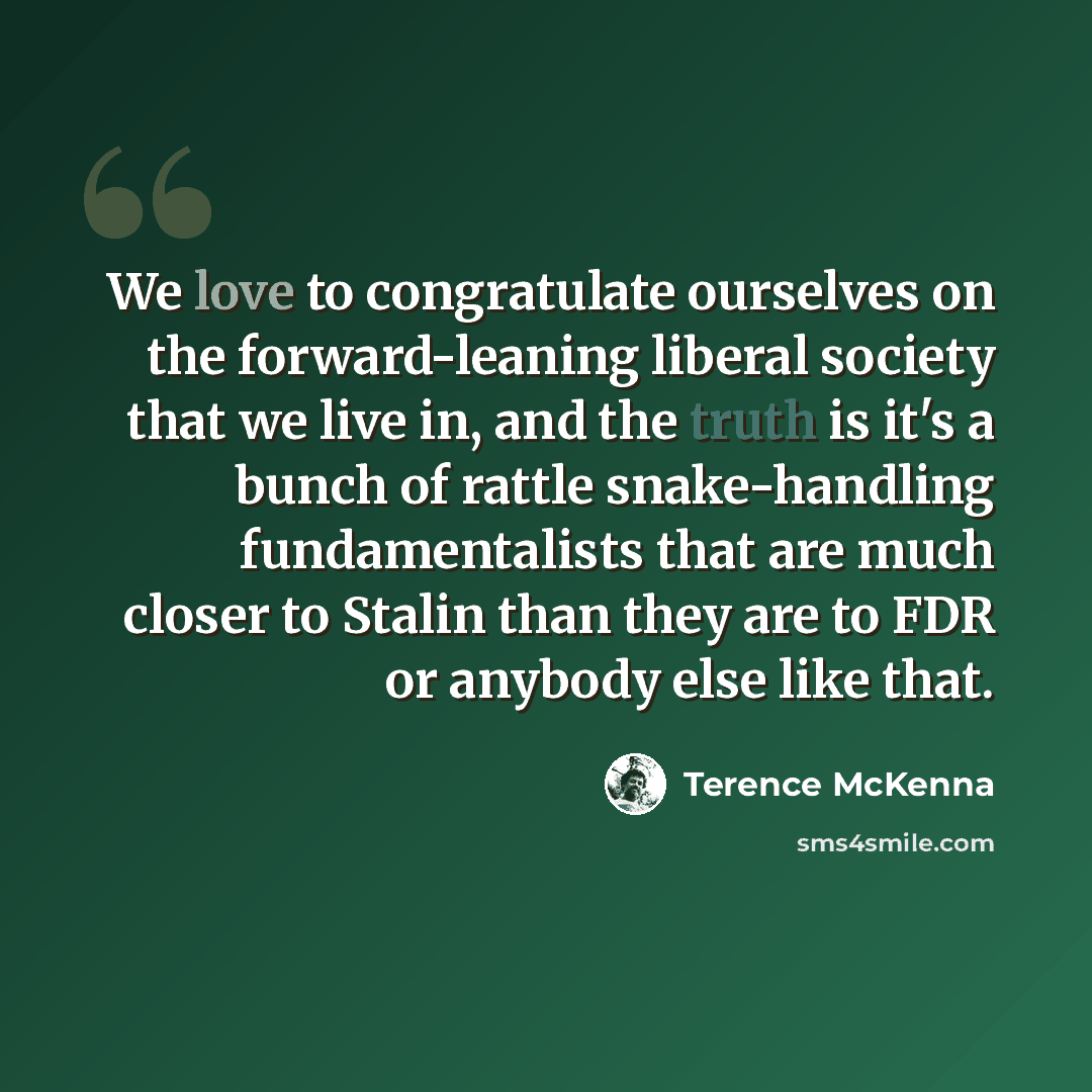 “We love to congratulate ourselves on the forward-leaning liberal society that we live in, and the truth is it's a bunch of rattle snake-handling fundamentalists that are much closer to Stalin than they are to FDR or anybody else like that.” quote by Terence McKenna