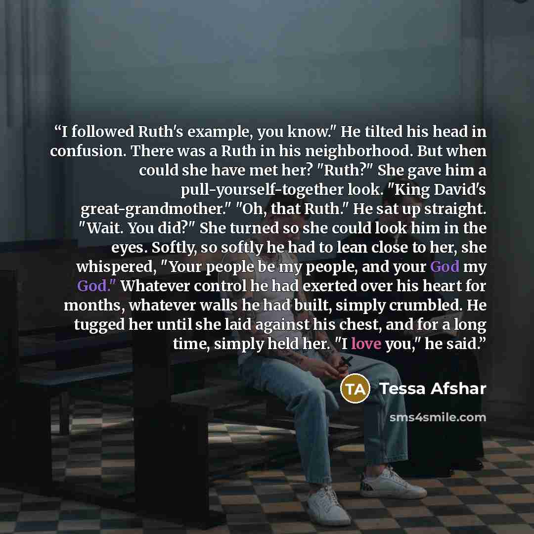 “I followed Ruth's example, you know." He tilted his head in confusion. There was a Ruth in his neighborhood. But when could she have met her? "Ruth?" She gave him a pull-yourself-together look. "King David's great-grandmother." "Oh, that Ruth." He sat up straight. "Wait. You did?" She turned so…” quote by Tessa Afshar