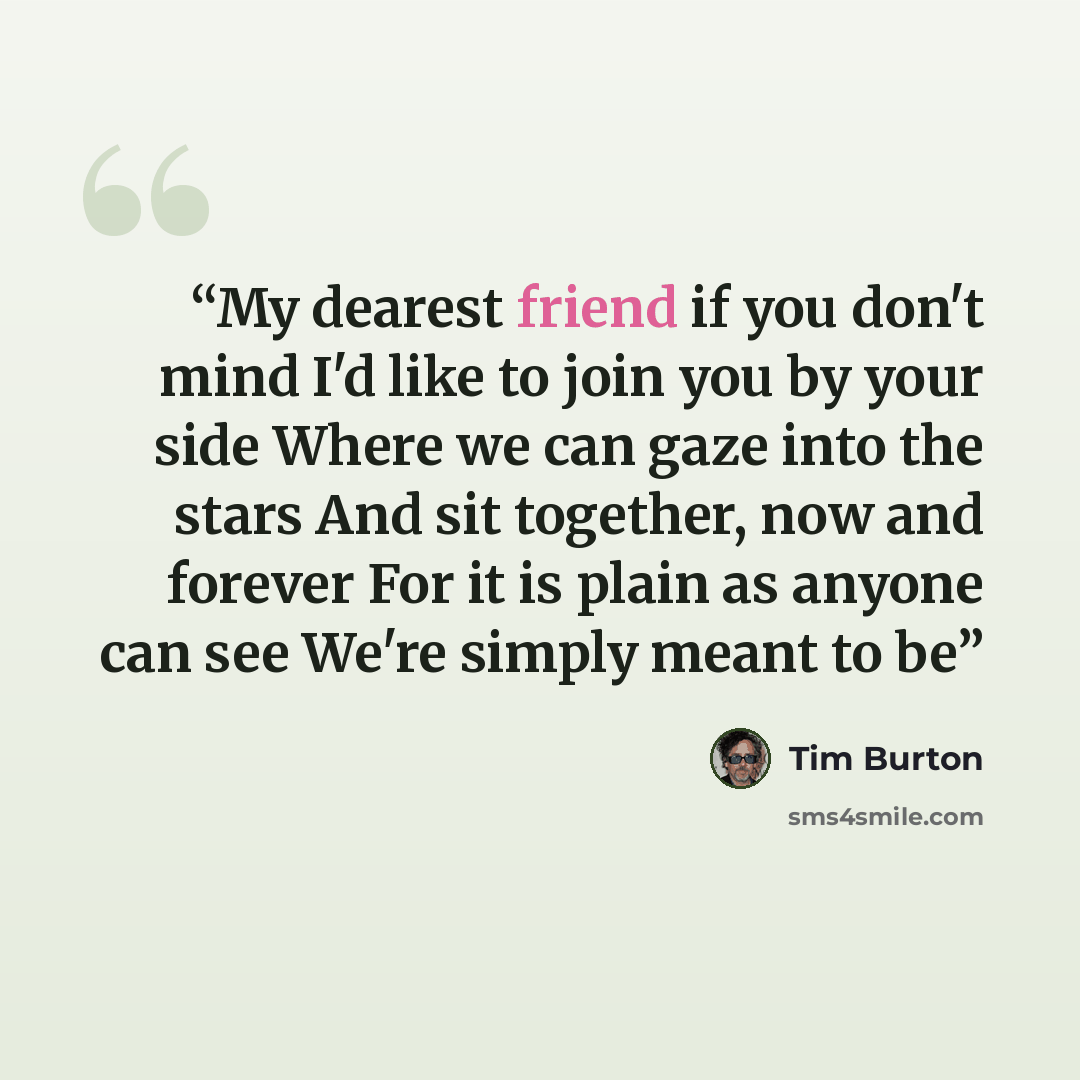 “My dearest friend if you don't mind I'd like to join you by your side Where we can gaze into the stars And sit together, now and forever For it is plain as anyone can see We're simply meant to be” quote by Tim Burton