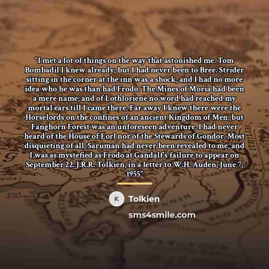 “I met a lot of things on the way that astonished me. Tom Bombadil I knew already; but I had never been to Bree. Strider sitting in the corner at the inn was a shock, and I had no more idea who he was than had Frodo. The Mines of Moria had been a mere name; and of Lothloriene no word had reached my…” quote by Tolkien