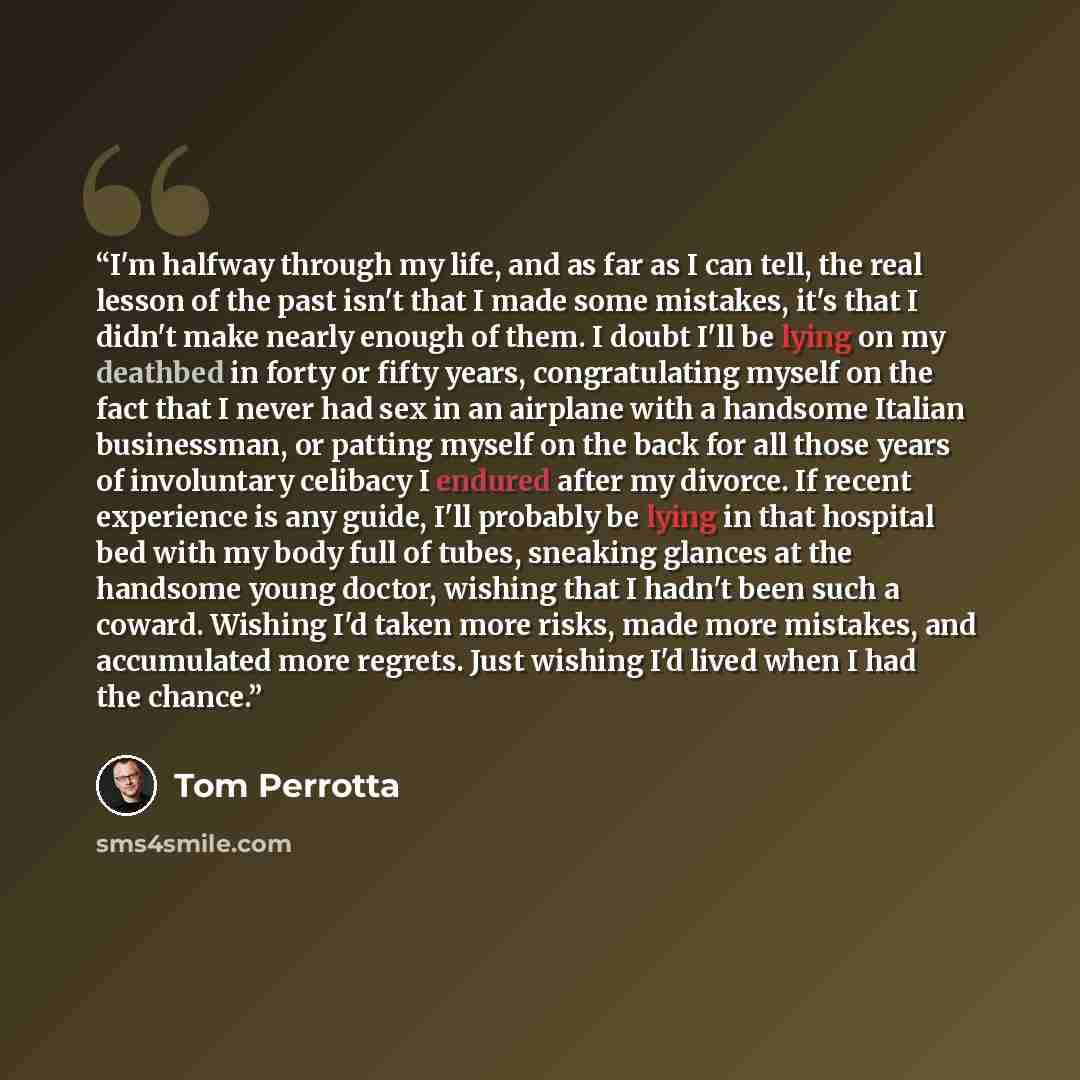 “I'm halfway through my life, and as far as I can tell, the real lesson of the past isn't that I made some mistakes, it's that I didn't make nearly enough of them. I doubt I'll be lying on my deathbed in forty or fifty years, congratulating myself on the fact that I never had sex in an airplane…” quote by Tom Perrotta