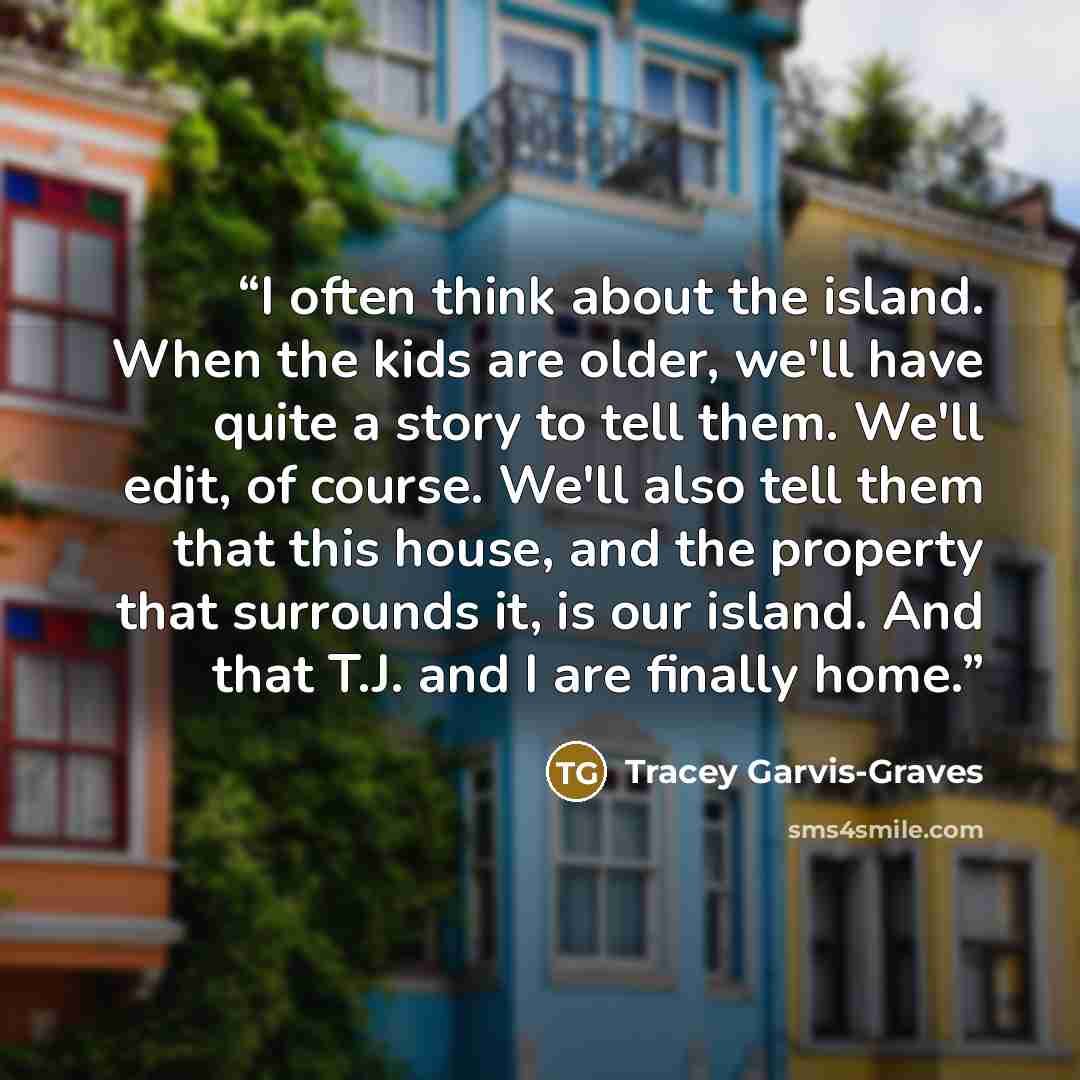 “I often think about the island. When the kids are older, we'll have quite a story to tell them. We'll edit, of course. We'll also tell them that this house, and the property that surrounds it, is our island. And that T.J. and I are finally home.” quote by Tracey Garvis-Graves