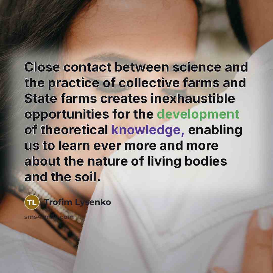 “Close contact between science and the practice of collective farms and State farms creates inexhaustible opportunities for the development of theoretical knowledge, enabling us to learn ever more and more about the nature of living bodies and the soil.” quote by Trofim Lysenko