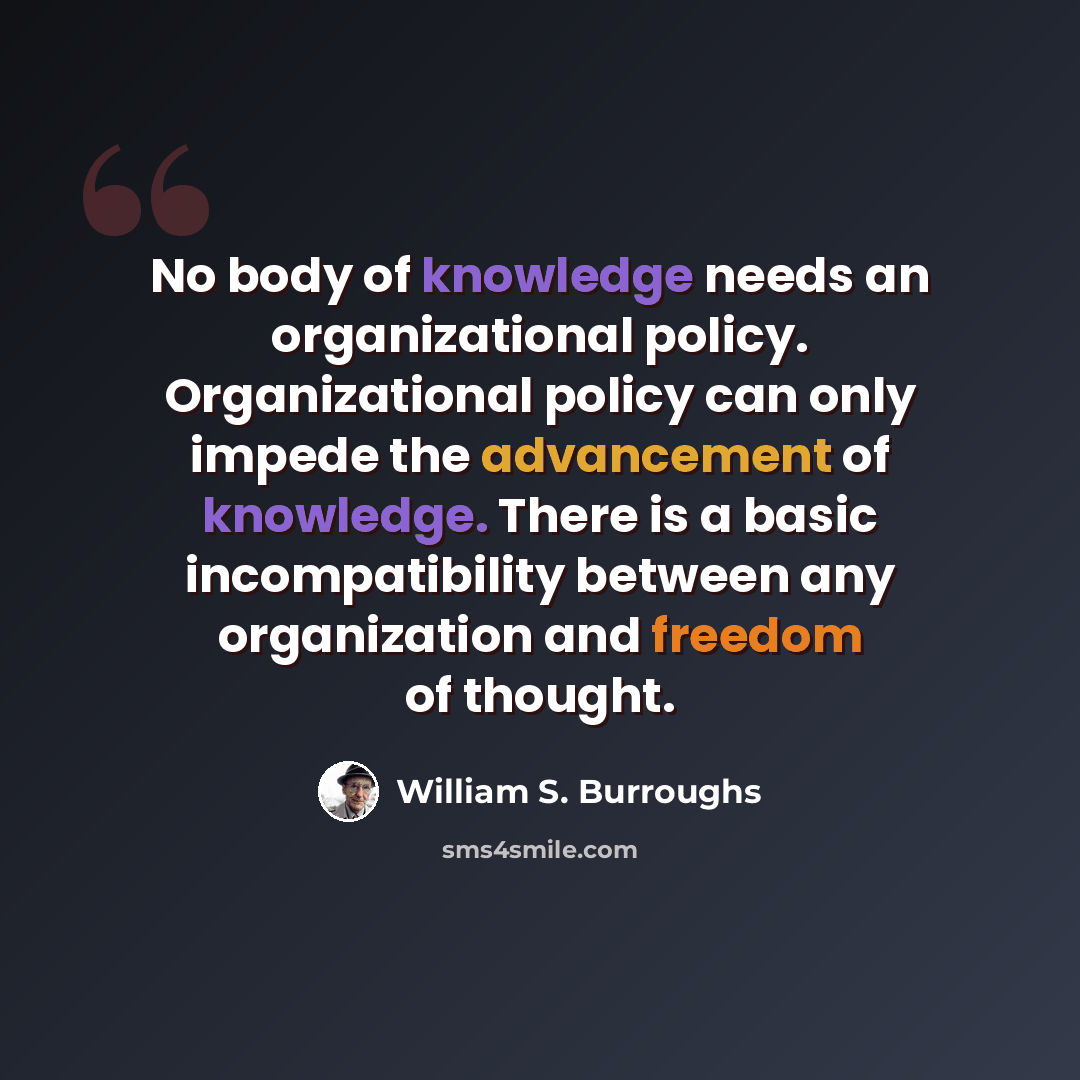 “No body of knowledge needs an organizational policy. Organizational policy can only impede the advancement of knowledge. There is a basic incompatibility between any organization and freedom of thought.” quote by William S. Burroughs