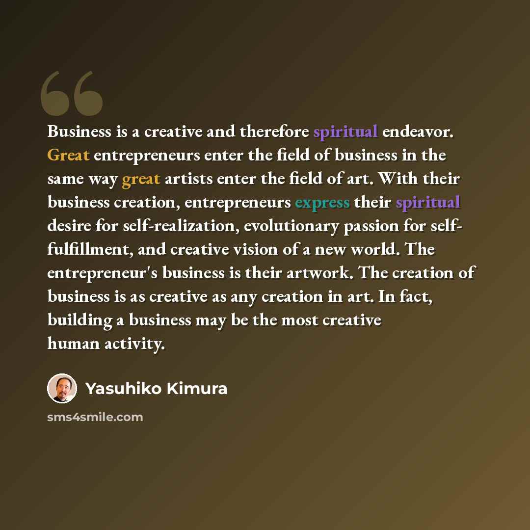 “Business is a creative and therefore spiritual endeavor. Great entrepreneurs enter the field of business in the same way great artists enter the field of art. With their business creation, entrepreneurs express their spiritual desire for self-realization, evolutionary passion for self…” quote by Yasuhiko Kimura