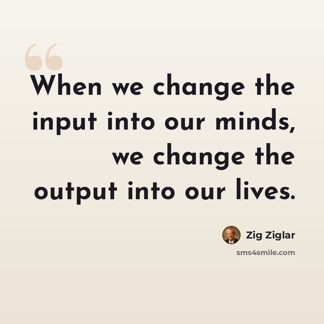“When we change the input into our minds, we change the output into our lives.” quote by Zig Ziglar
