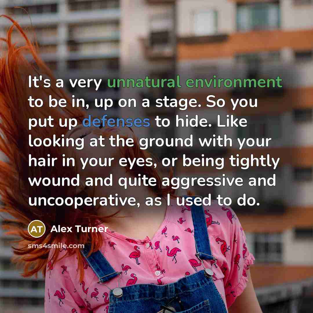 “It's a very unnatural environment to be in, up on a stage. So you put up defenses to hide. Like looking at the ground with your hair in your eyes, or being tightly wound and quite aggressive and uncooperative, as I used to do.” quote by Alex Turner