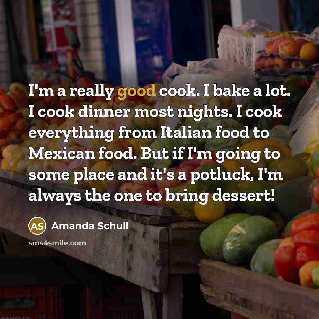 “I'm a really good cook. I bake a lot. I cook dinner most nights. I cook everything from Italian food to Mexican food. But if I'm going to some place and it's a potluck, I'm always the one to bring dessert!” quote by Amanda Schull