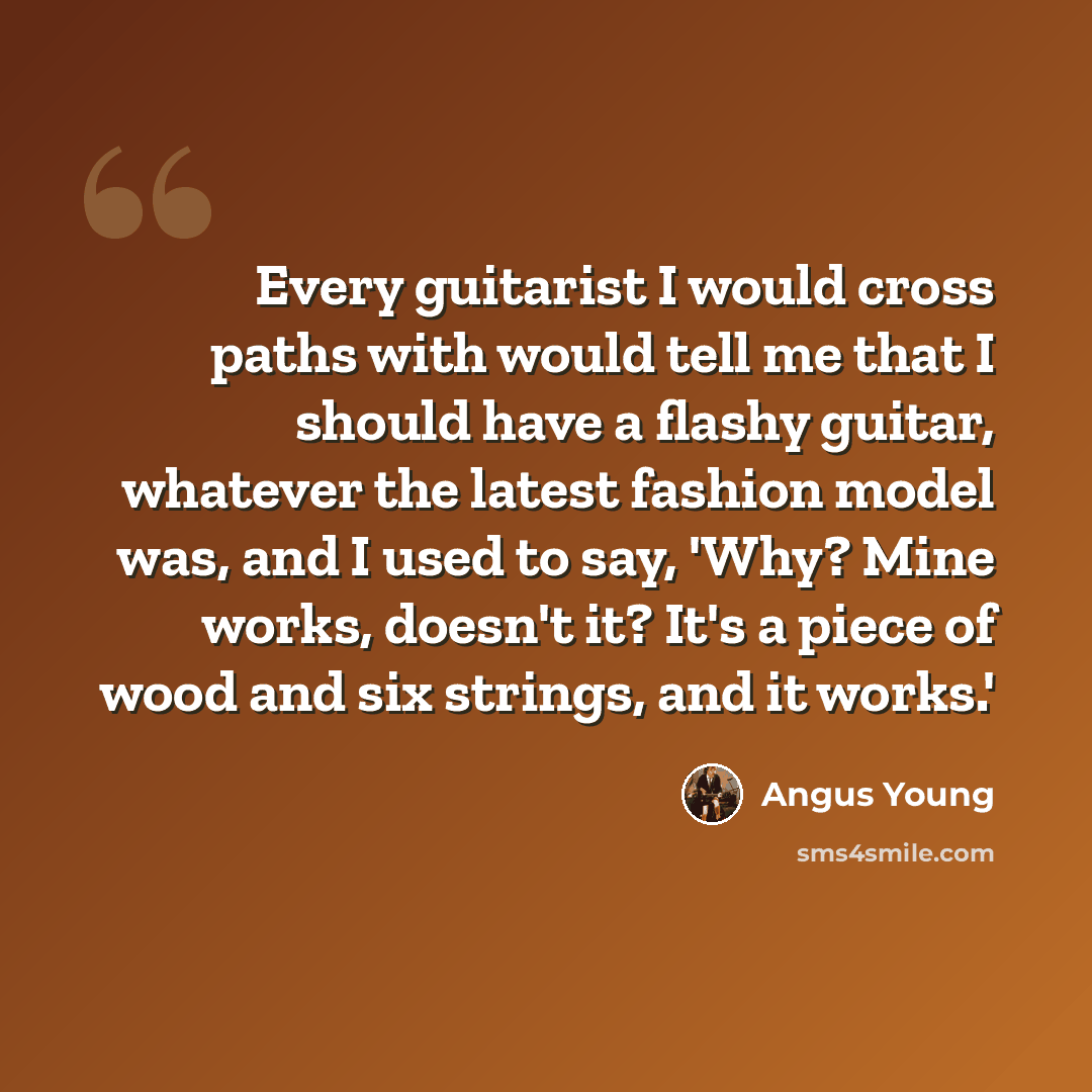 “Every guitarist I would cross paths with would tell me that I should have a flashy guitar, whatever the latest fashion model was, and I used to say, 'Why? Mine works, doesn't it? It's a piece of wood and six strings, and it works.'” quote by Angus Young