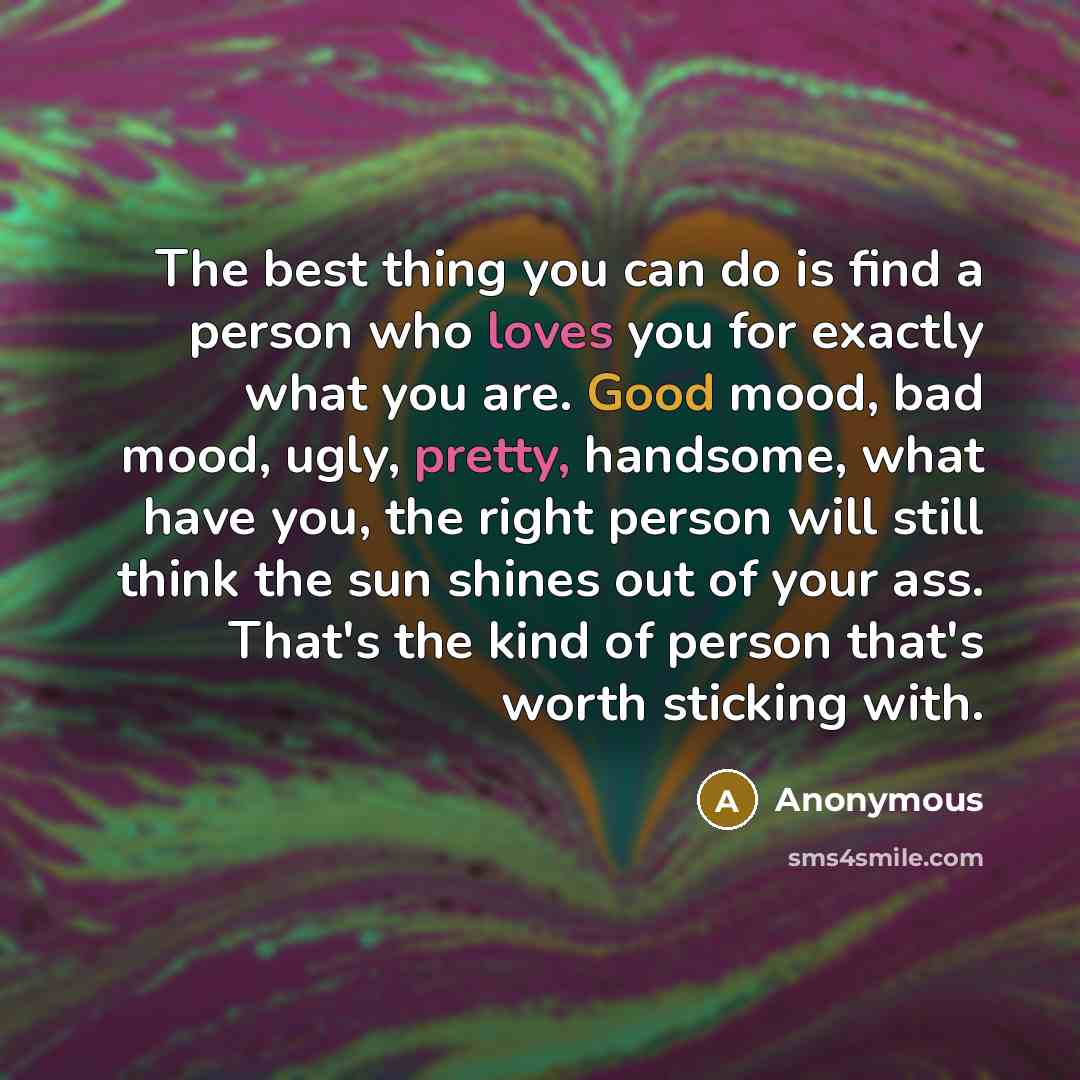 “The best thing you can do is find a person who loves you for exactly what you are. Good mood, bad mood, ugly, pretty, handsome, what have you, the right person will still think the sun shines out of your ass. That's the kind of person that's worth sticking with.” quote by Anonymous