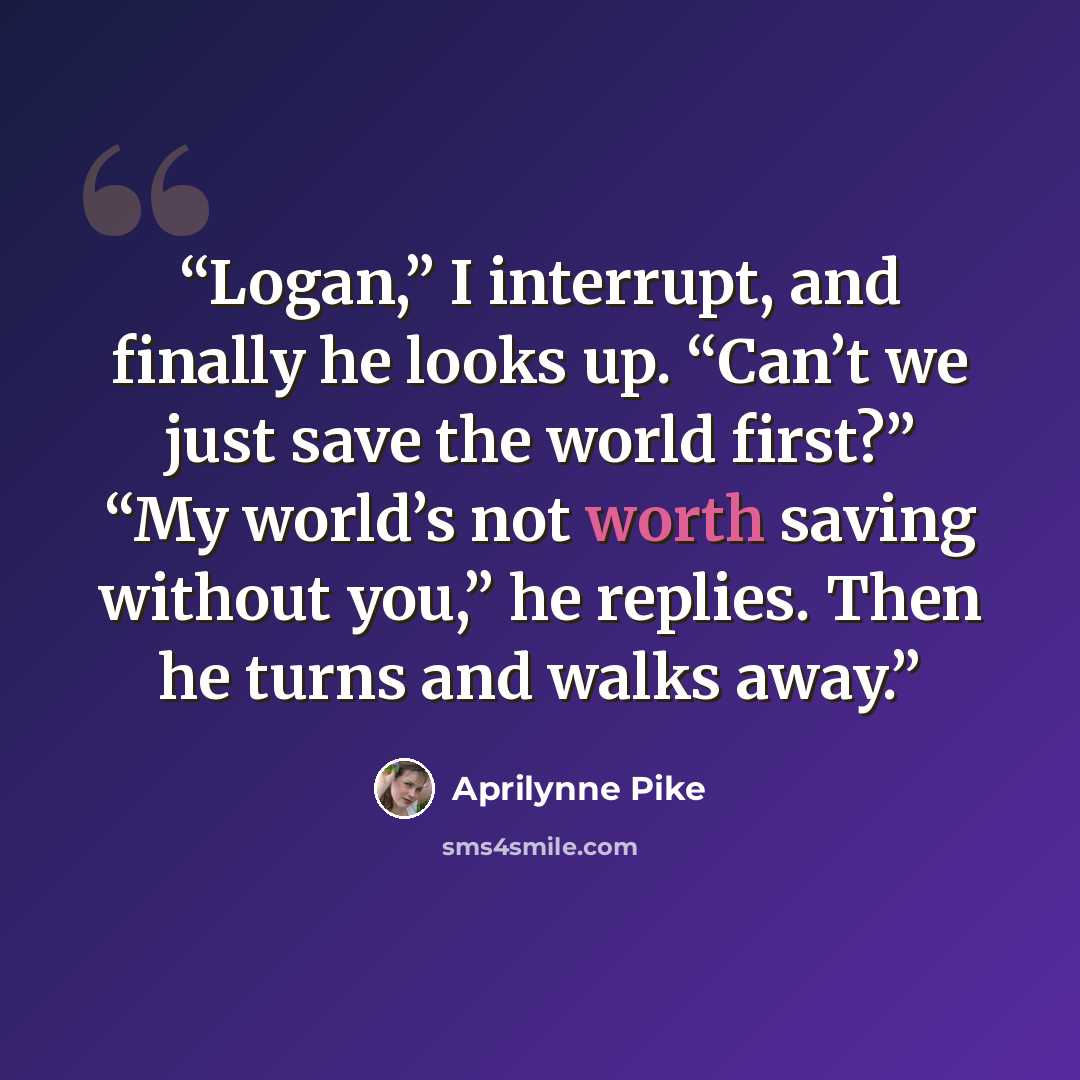 “Logan,” I interrupt, and finally he looks up. “Can’t we just save the world first?” “My world’s not worth saving without you,” he replies. Then he turns and walks away.” quote by Aprilynne Pike
