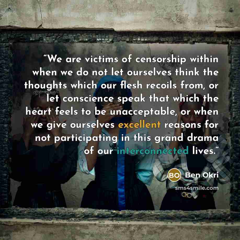 “We are victims of censorship within when we do not let ourselves think the thoughts which our flesh recoils from, or let conscience speak that which the heart feels to be unacceptable, or when we give ourselves excellent reasons for not participating in this grand drama of our interconnected lives.” quote by Ben Okri