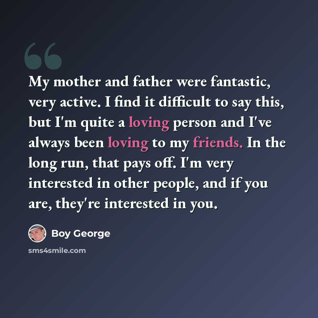 “My mother and father were fantastic, very active. I find it difficult to say this, but I'm quite a loving person and I've always been loving to my friends. In the long run, that pays off. I'm very interested in other people, and if you are, they're interested in you.” quote by Boy George