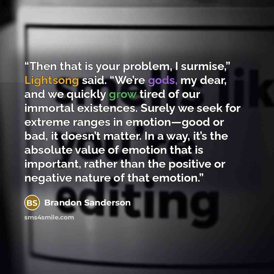 “Then that is your problem, I surmise,” Lightsong said. “We’re gods, my dear, and we quickly grow tired of our immortal existences. Surely we seek for extreme ranges in emotion—good or bad, it doesn’t matter. In a way, it’s the absolute value of emotion that is important, rather than the positive…” quote by Brandon Sanderson