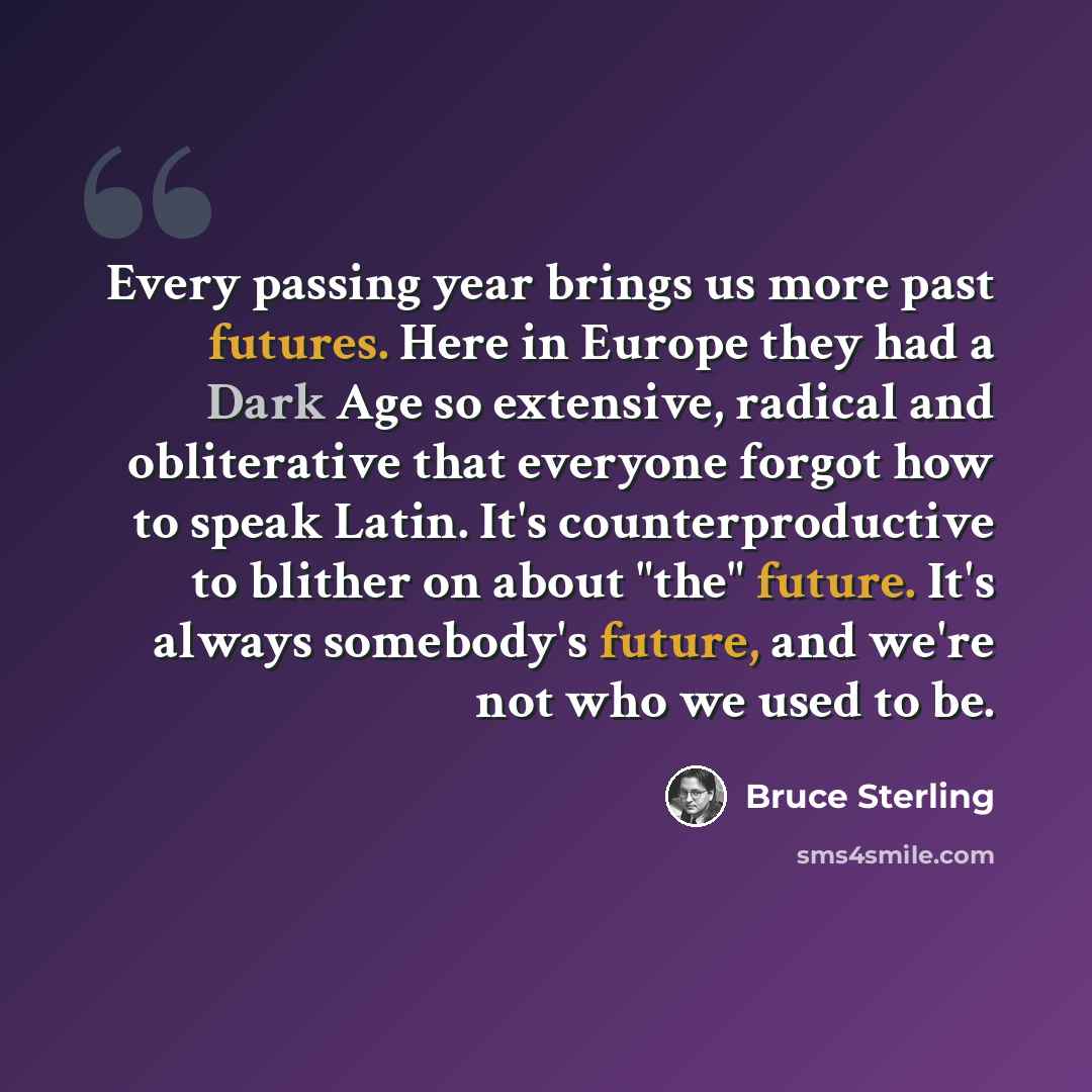 “Every passing year brings us more past futures. Here in Europe they had a Dark Age so extensive, radical and obliterative that everyone forgot how to speak Latin. It's counterproductive to blither on about "the" future. It's always somebody's future, and we're not who we used to be.” quote by Bruce Sterling