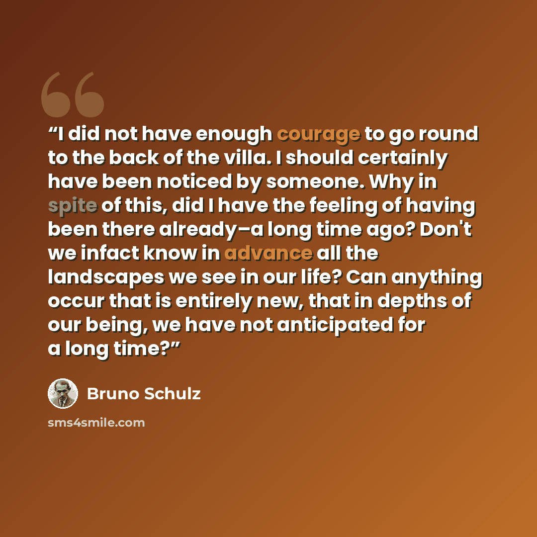 “I did not have enough courage to go round to the back of the villa. I should certainly have been noticed by someone. Why in spite of this, did I have the feeling of having been there already–a long time ago? Don't we infact know in advance all the landscapes we see in our life? Can anything occur…” quote by Bruno Schulz