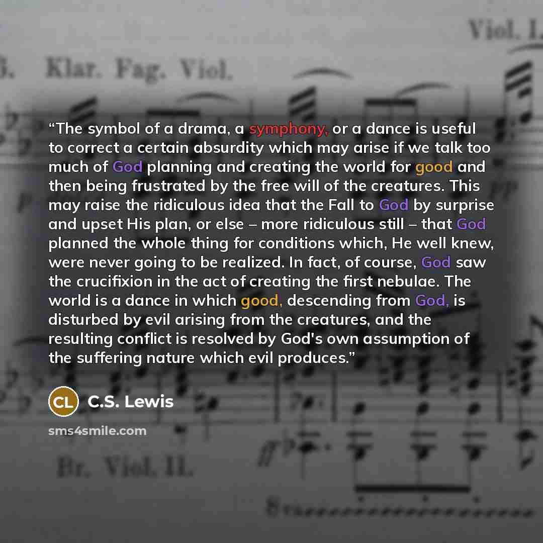 “The symbol of a drama, a symphony, or a dance is useful to correct a certain absurdity which may arise if we talk too much of God planning and creating the world for good and then being frustrated by the free will of the creatures. This may raise the ridiculous idea that the Fall to God by…” quote by C.S. Lewis