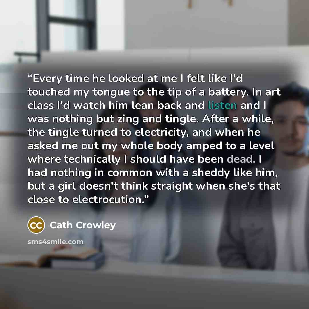 “Every time he looked at me I felt like I'd touched my tongue to the tip of a battery. In art class I'd watch him lean back and listen and I was nothing but zing and tingle. After a while, the tingle turned to electricity, and when he asked me out my whole body amped to a level where technically I…” quote by Cath Crowley