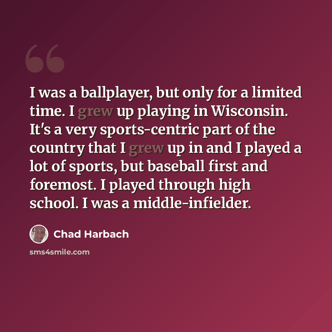 “I was a ballplayer, but only for a limited time. I grew up playing in Wisconsin. It's a very sports-centric part of the country that I grew up in and I played a lot of sports, but baseball first and foremost. I played through high school. I was a middle-infielder.” quote by Chad Harbach