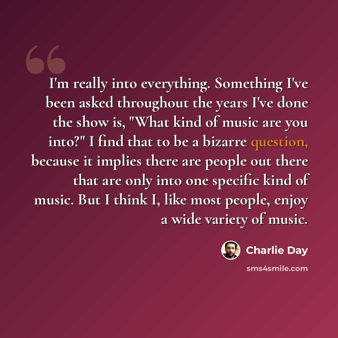 “I'm really into everything. Something I've been asked throughout the years I've done the show is, "What kind of music are you into?" I find that to be a bizarre question, because it implies there are people out there that are only into one specific kind of music. But I think I, like most people…” quote by Charlie Day
