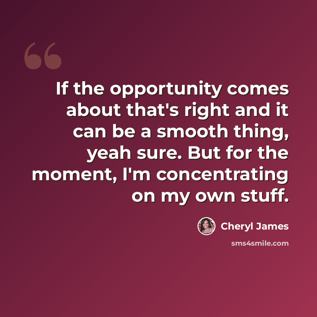 “If the opportunity comes about that's right and it can be a smooth thing, yeah sure. But for the moment, I'm concentrating on my own stuff.” quote by Cheryl James