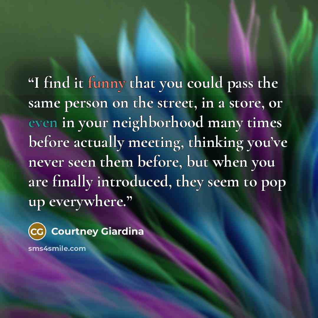“I find it funny that you could pass the same person on the street, in a store, or even in your neighborhood many times before actually meeting, thinking you’ve never seen them before, but when you are finally introduced, they seem to pop up everywhere.” quote by Courtney Giardina