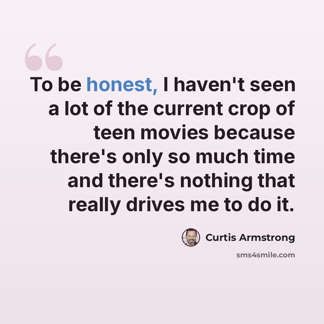 “To be honest, I haven't seen a lot of the current crop of teen movies because there's only so much time and there's nothing that really drives me to do it.” quote by Curtis Armstrong